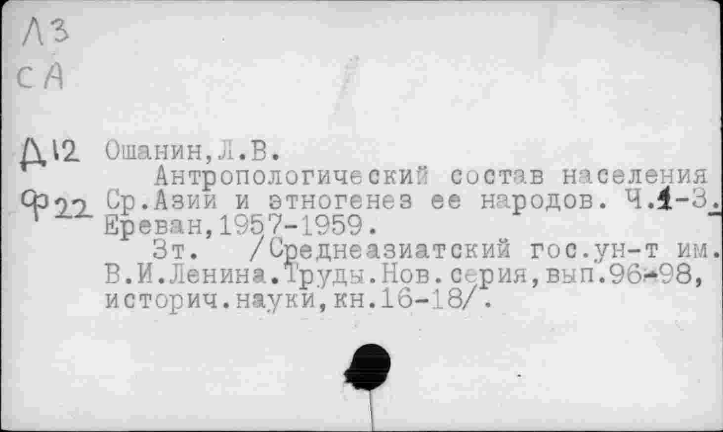 ﻿AS с A
Д12
Ошанин, JI. В.
Антропологический состав населения Ср.Азии и этногенез ее народов. 4.1-3 Ереван,1957-1959.
Зт. /Среднеазиатский гос.ун-т им В.И.Ленина.Труды.Нов.серия,вып.96*98, историч.науки,кн.16-18/.